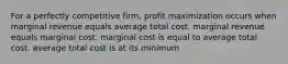 For a perfectly competitive firm, profit maximization occurs when marginal revenue equals average total cost. marginal revenue equals marginal cost. marginal cost is equal to average total cost. average total cost is at its minimum