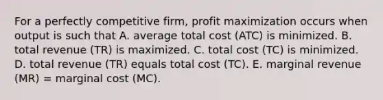 For a perfectly competitive​ firm, profit maximization occurs when output is such that A. average total cost ​(ATC​) is minimized. B. total revenue ​(TR​) is maximized. C. total cost ​(TC​) is minimized. D. total revenue ​(TR​) equals total cost ​(TC​). E. marginal revenue ​(MR​) ​= marginal cost ​(MC​).