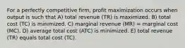 For a perfectly competitive firm, profit maximization occurs when output is such that A) total revenue (TR) is maximized. B) total cost (TC) is minimized. C) marginal revenue (MR) = marginal cost (MC). D) average total cost (ATC) is minimized. E) total revenue (TR) equals total cost (TC).