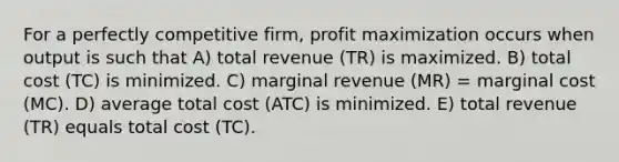 For a perfectly competitive firm, profit maximization occurs when output is such that A) total revenue (TR) is maximized. B) total cost (TC) is minimized. C) marginal revenue (MR) = marginal cost (MC). D) average total cost (ATC) is minimized. E) total revenue (TR) equals total cost (TC).