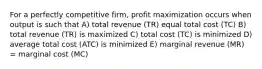 For a perfectly competitive firm, profit maximization occurs when output is such that A) total revenue (TR) equal total cost (TC) B) total revenue (TR) is maximized C) total cost (TC) is minimized D) average total cost (ATC) is minimized E) marginal revenue (MR) = marginal cost (MC)