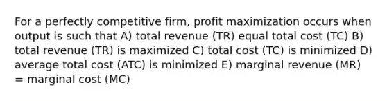 For a perfectly competitive firm, profit maximization occurs when output is such that A) total revenue (TR) equal total cost (TC) B) total revenue (TR) is maximized C) total cost (TC) is minimized D) average total cost (ATC) is minimized E) marginal revenue (MR) = marginal cost (MC)