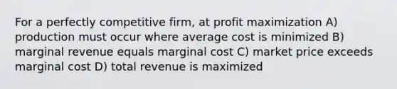 For a perfectly competitive firm, at <a href='https://www.questionai.com/knowledge/kI8oyZMVJk-profit-maximization' class='anchor-knowledge'>profit maximization</a> A) production must occur where average cost is minimized B) marginal revenue equals marginal cost C) market price exceeds marginal cost D) total revenue is maximized