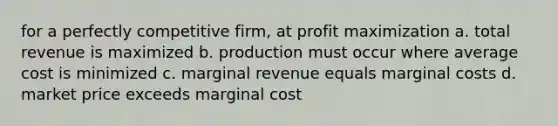 for a perfectly competitive firm, at profit maximization a. total revenue is maximized b. production must occur where average cost is minimized c. marginal revenue equals marginal costs d. market price exceeds marginal cost