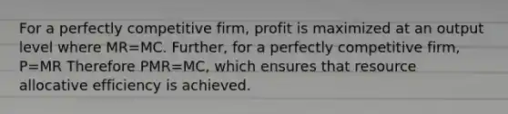 For a perfectly competitive firm, profit is maximized at an output level where MR=MC. Further, for a perfectly competitive firm, P=MR Therefore PMR=MC, which ensures that resource allocative efficiency is achieved.