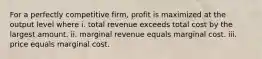 For a perfectly competitive​ firm, profit is maximized at the output level where i. total revenue exceeds total cost by the largest amount. ii. marginal revenue equals marginal cost. iii. price equals marginal cost.