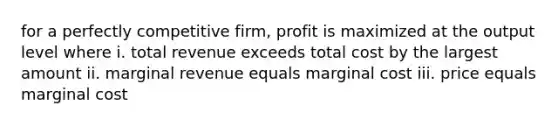 for a perfectly competitive firm, profit is maximized at the output level where i. total revenue exceeds total cost by the largest amount ii. marginal revenue equals marginal cost iii. price equals marginal cost