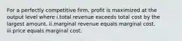 For a perfectly competitive firm, profit is maximized at the output level where i.total revenue exceeds total cost by the largest amount. ii.marginal revenue equals marginal cost. iii.price equals marginal cost.