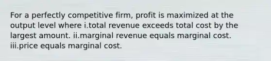 For a perfectly competitive firm, profit is maximized at the output level where i.total revenue exceeds total cost by the largest amount. ii.marginal revenue equals marginal cost. iii.price equals marginal cost.