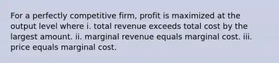 For a perfectly competitive firm, profit is maximized at the output level where i. total revenue exceeds total cost by the largest amount. ii. marginal revenue equals marginal cost. iii. price equals marginal cost.