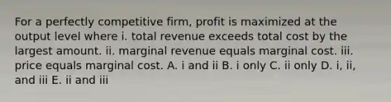 For a perfectly competitive​ firm, profit is maximized at the output level where i. total revenue exceeds total cost by the largest amount. ii. marginal revenue equals marginal cost. iii. price equals marginal cost. A. i and ii B. i only C. ii only D. ​i, ii, and iii E. ii and iii