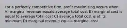 For a perfectly competitive firm, profit maximizing occurs when: A) marginal revenue equals average total cost B) marginal cost is equal to average total cost C) average total cost is at its minimum D) marginal revenue equals marginal cost