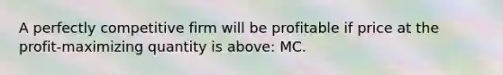 A perfectly competitive firm will be profitable if price at the profit-maximizing quantity is above: MC.