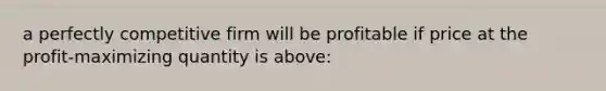 a perfectly competitive firm will be profitable if price at the profit-maximizing quantity is above: