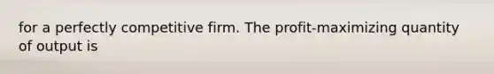 for a perfectly competitive firm. The profit-maximizing quantity of output is