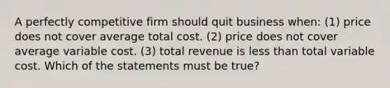 A perfectly competitive firm should quit business when: (1) price does not cover average total cost. (2) price does not cover average variable cost. (3) total revenue is less than total variable cost. Which of the statements must be true?