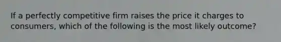 If a perfectly competitive firm raises the price it charges to consumers, which of the following is the most likely outcome?