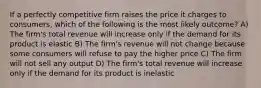 If a perfectly competitive firm raises the price it charges to consumers, which of the following is the most likely outcome? A) The firm's total revenue will increase only if the demand for its product is elastic B) The firm's revenue will not change because some consumers will refuse to pay the higher price C) The firm will not sell any output D) The firm's total revenue will increase only if the demand for its product is inelastic