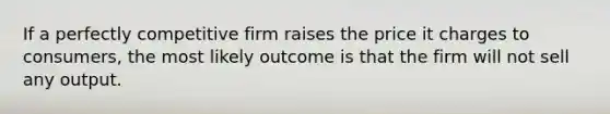 If a perfectly competitive firm raises the price it charges to consumers, the most likely outcome is that the firm will not sell any output.