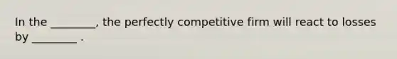 In the ________, the perfectly competitive firm will react to losses by ________ .