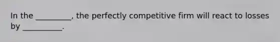 In the _________, the perfectly competitive firm will react to losses by __________.