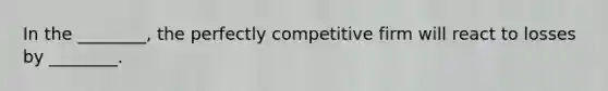 In the ________, the perfectly competitive firm will react to losses by ________.