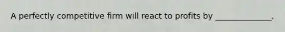 A perfectly competitive firm will react to profits by ______________.