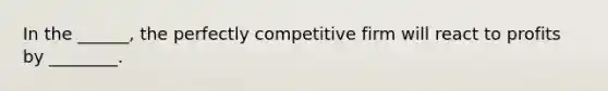 In the ______, the perfectly competitive firm will react to profits by ________.