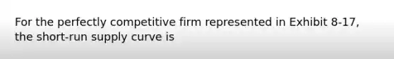 For the perfectly competitive firm represented in Exhibit 8-17, the <a href='https://www.questionai.com/knowledge/kpdf81PlVL-short-run-supply' class='anchor-knowledge'>short-run supply</a> curve is