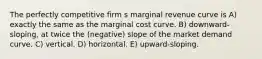 The perfectly competitive firm s marginal revenue curve is A) exactly the same as the marginal cost curve. B) downward-sloping, at twice the (negative) slope of the market demand curve. C) vertical. D) horizontal. E) upward-sloping.