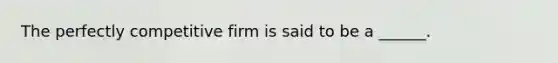 The perfectly competitive firm is said to be a ______.