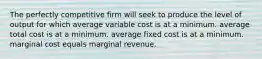 The perfectly competitive firm will seek to produce the level of output for which average variable cost is at a minimum. average total cost is at a minimum. average fixed cost is at a minimum. marginal cost equals marginal revenue.