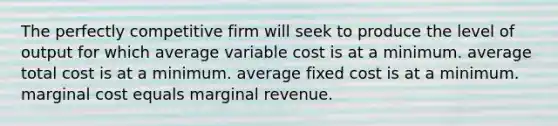 The perfectly competitive firm will seek to produce the level of output for which average variable cost is at a minimum. average total cost is at a minimum. average fixed cost is at a minimum. marginal cost equals marginal revenue.