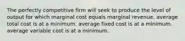 The perfectly competitive firm will seek to produce the level of output for which marginal cost equals marginal revenue. average total cost is at a minimum. average fixed cost is at a minimum. average variable cost is at a minimum.