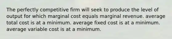 The perfectly competitive firm will seek to produce the level of output for which marginal cost equals marginal revenue. average total cost is at a minimum. average fixed cost is at a minimum. average variable cost is at a minimum.