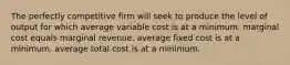 The perfectly competitive firm will seek to produce the level of output for which average variable cost is at a minimum. marginal cost equals marginal revenue. average fixed cost is at a minimum. average total cost is at a minimum.