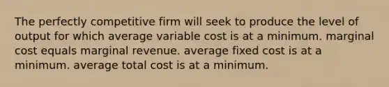 The perfectly competitive firm will seek to produce the level of output for which average variable cost is at a minimum. marginal cost equals marginal revenue. average fixed cost is at a minimum. average total cost is at a minimum.