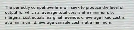 The perfectly competitive firm will seek to produce the level of output for which a. average total cost is at a minimum. b. marginal cost equals marginal revenue. c. average fixed cost is at a minimum. d. average variable cost is at a minimum.