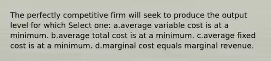 The perfectly competitive firm will seek to produce the output level for which Select one: a.average variable cost is at a minimum. b.average total cost is at a minimum. c.average fixed cost is at a minimum. d.marginal cost equals marginal revenue.