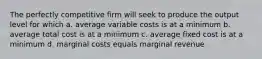 The perfectly competitive firm will seek to produce the output level for which a. average variable costs is at a minimum b. average total cost is at a minimum c. average fixed cost is at a minimum d. marginal costs equals marginal revenue