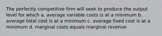 The perfectly competitive firm will seek to produce the output level for which a. average variable costs is at a minimum b. average total cost is at a minimum c. average fixed cost is at a minimum d. marginal costs equals marginal revenue