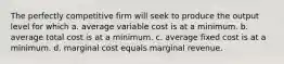 The perfectly competitive firm will seek to produce the output level for which a. average variable cost is at a minimum. b. average total cost is at a minimum. c. average fixed cost is at a minimum. d. marginal cost equals marginal revenue.