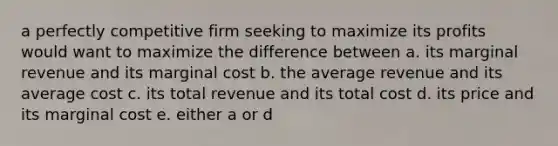 a perfectly competitive firm seeking to maximize its profits would want to maximize the difference between a. its marginal revenue and its marginal cost b. the average revenue and its average cost c. its total revenue and its total cost d. its price and its marginal cost e. either a or d