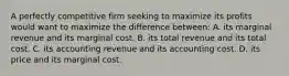 A perfectly competitive firm seeking to maximize its profits would want to maximize the difference between: A. its marginal revenue and its marginal cost. B. its total revenue and its total cost. C. its accounting revenue and its accounting cost. D. its price and its marginal cost.