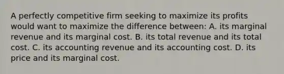 A perfectly competitive firm seeking to maximize its profits would want to maximize the difference between: A. its marginal revenue and its marginal cost. B. its total revenue and its total cost. C. its accounting revenue and its accounting cost. D. its price and its marginal cost.