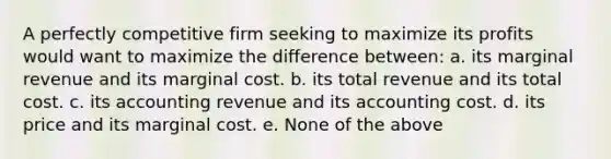 A perfectly competitive firm seeking to maximize its profits would want to maximize the difference between: a. its marginal revenue and its marginal cost. b. its total revenue and its total cost. c. its accounting revenue and its accounting cost. d. its price and its marginal cost. e. None of the above