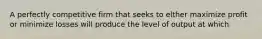 A perfectly competitive firm that seeks to elther maximize profit or minimize losses will produce the level of output at which