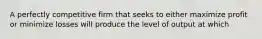 A perfectly competitive firm that seeks to either maximize profit or minimize losses will produce the level of output at which