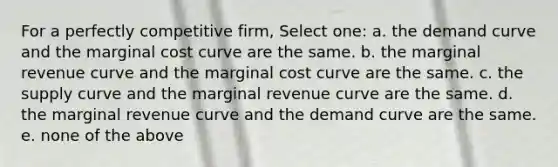 For a perfectly competitive firm, Select one: a. the demand curve and the marginal cost curve are the same. b. the marginal revenue curve and the marginal cost curve are the same. c. the supply curve and the marginal revenue curve are the same. d. the marginal revenue curve and the demand curve are the same. e. none of the above