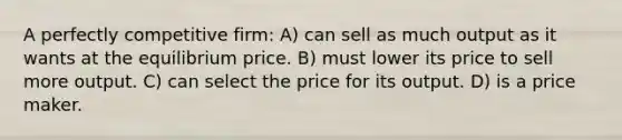 A perfectly competitive firm: A) can sell as much output as it wants at the equilibrium price. B) must lower its price to sell more output. C) can select the price for its output. D) is a price maker.